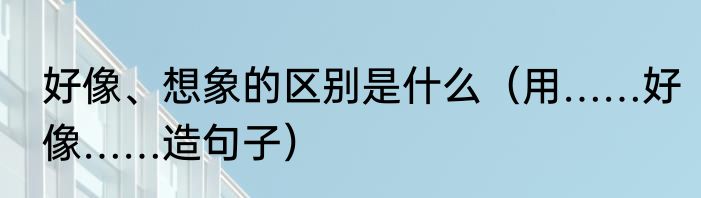 好像、想象的区别是什么（用……好像……造句子）