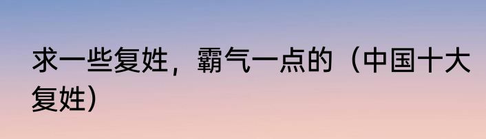 求一些复姓，霸气一点的（中国十大复姓）