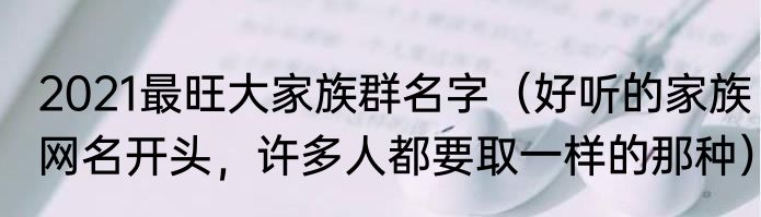 2021最旺大家族群名字（好听的家族网名开头，许多人都要取一样的那种）