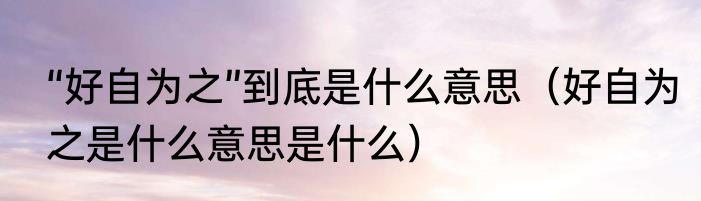 “好自为之”到底是什么意思（好自为之是什么意思是什么）