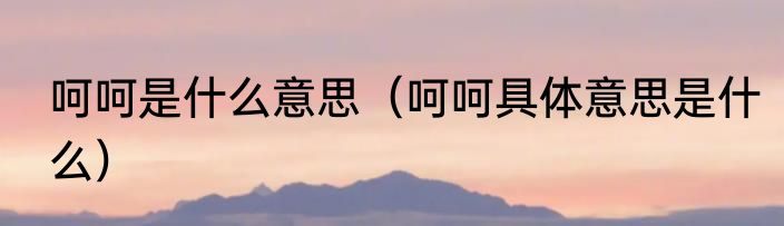 呵呵是什么意思（呵呵具体意思是什么）