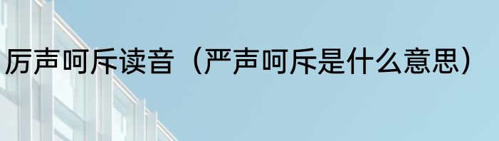 厉声呵斥读音（严声呵斥是什么意思）