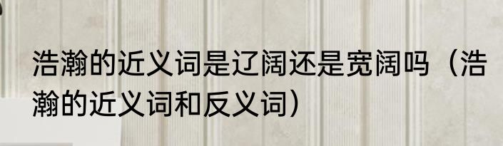浩瀚的近义词是辽阔还是宽阔吗（浩瀚的近义词和反义词）