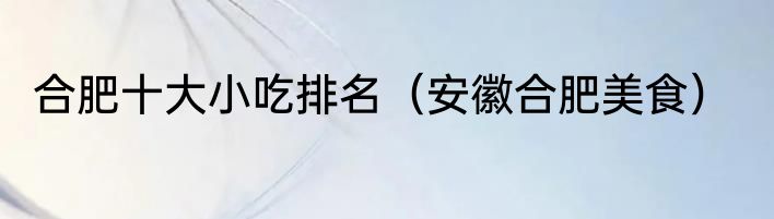 合肥十大小吃排名（安徽合肥美食）
