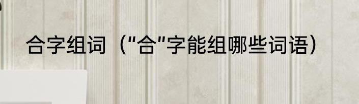 合字组词（“合”字能组哪些词语）