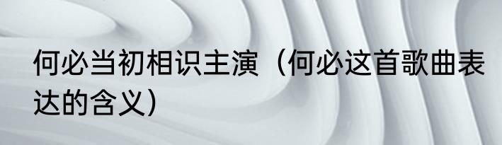 何必当初相识主演（何必这首歌曲表达的含义）