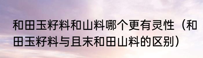 和田玉籽料和山料哪个更有灵性（和田玉籽料与且末和田山料的区别）