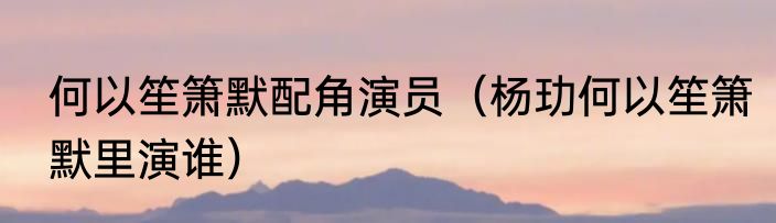 何以笙箫默配角演员（杨玏何以笙箫默里演谁）