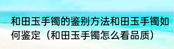 和田玉手镯的鉴别方法和田玉手镯如何鉴定（和田玉手镯怎么看品质）