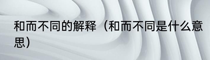 和而不同的解释（和而不同是什么意思）