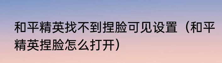 和平精英找不到捏脸可见设置（和平精英捏脸怎么打开）