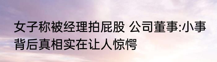 女子称被经理拍屁股 公司董事:小事 背后真相实在让人惊愕