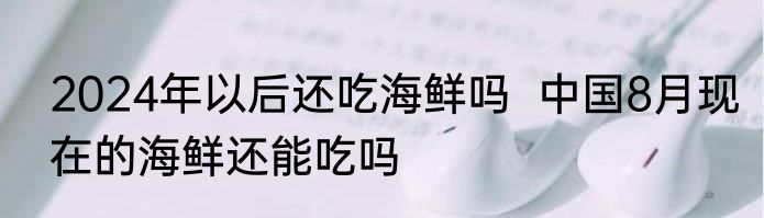 2024年以后还吃海鲜吗  中国8月现在的海鲜还能吃吗
