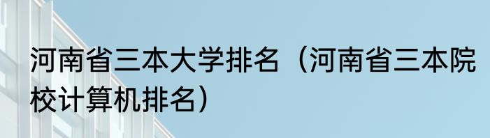 河南省三本大学排名（河南省三本院校计算机排名）