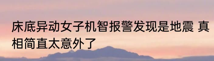 床底异动女子机智报警发现是地震 真相简直太意外了