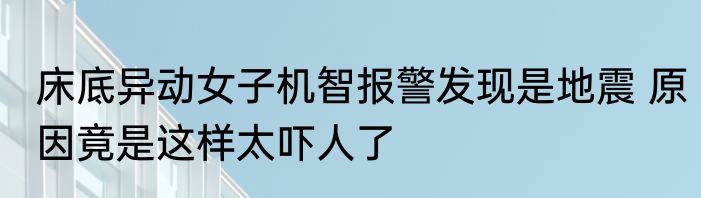 床底异动女子机智报警发现是地震 原因竟是这样太吓人了
