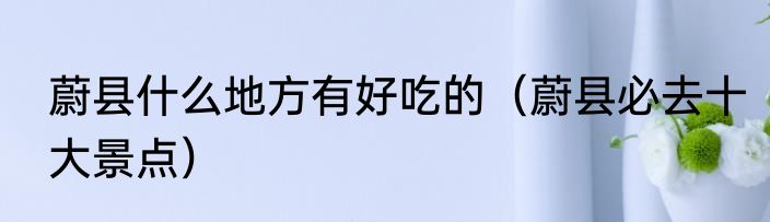 蔚县什么地方有好吃的（蔚县必去十大景点）