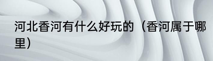 河北香河有什么好玩的（香河属于哪里）