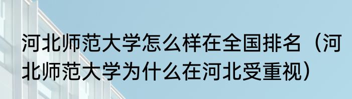 河北师范大学怎么样在全国排名（河北师范大学为什么在河北受重视）