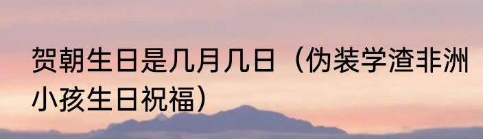贺朝生日是几月几日（伪装学渣非洲小孩生日祝福）