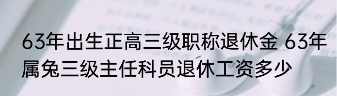 63年出生正高三级职称退休金 63年属兔三级主任科员退休工资多少