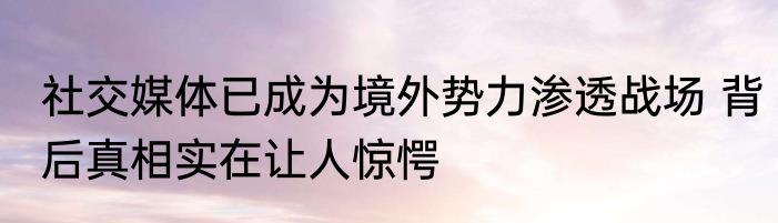 社交媒体已成为境外势力渗透战场 背后真相实在让人惊愕