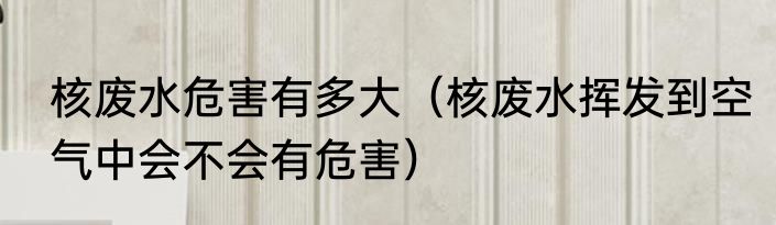 核废水危害有多大（核废水挥发到空气中会不会有危害）