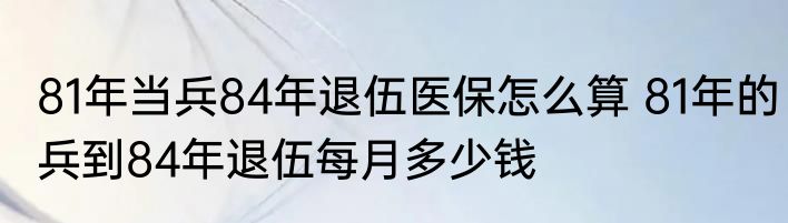 81年当兵84年退伍医保怎么算 81年的兵到84年退伍每月多少钱
