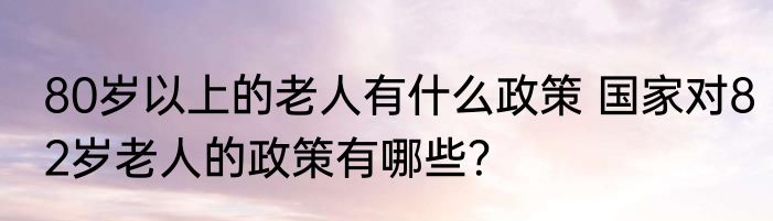80岁以上的老人有什么政策 国家对82岁老人的政策有哪些？