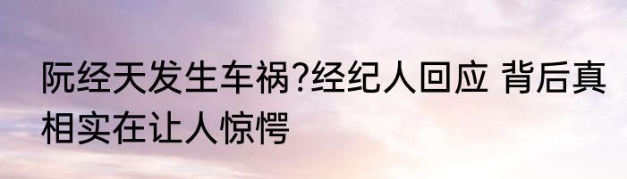 阮经天发生车祸?经纪人回应 背后真相实在让人惊愕