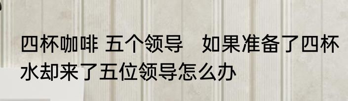 四杯咖啡 五个领导   如果准备了四杯水却来了五位领导怎么办