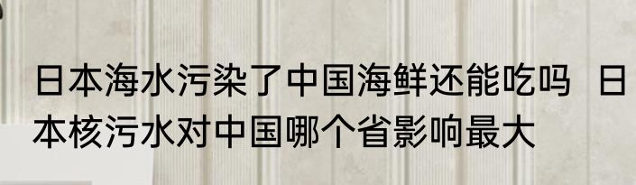 日本海水污染了中国海鲜还能吃吗  日本核污水对中国哪个省影响最大