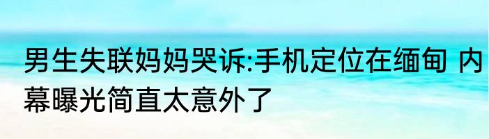 男生失联妈妈哭诉:手机定位在缅甸 内幕曝光简直太意外了