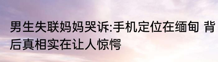 男生失联妈妈哭诉:手机定位在缅甸 背后真相实在让人惊愕