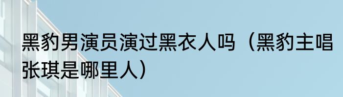 黑豹男演员演过黑衣人吗（黑豹主唱张琪是哪里人）