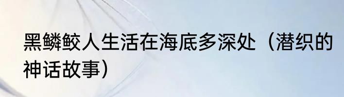 黑鳞鲛人生活在海底多深处（潜织的神话故事）