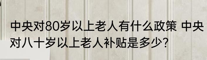 中央对80岁以上老人有什么政策 中央对八十岁以上老人补贴是多少?