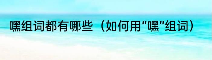 嘿组词都有哪些（如何用“嘿”组词）