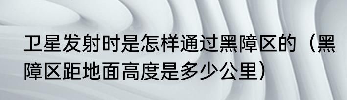 卫星发射时是怎样通过黑障区的（黑障区距地面高度是多少公里）