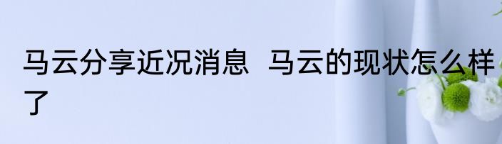 马云分享近况消息  马云的现状怎么样了