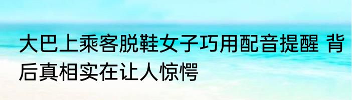 大巴上乘客脱鞋女子巧用配音提醒 背后真相实在让人惊愕