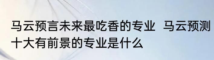 马云预言未来最吃香的专业  马云预测十大有前景的专业是什么