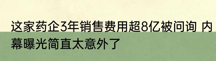 这家药企3年销售费用超8亿被问询 内幕曝光简直太意外了