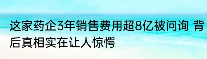 这家药企3年销售费用超8亿被问询 背后真相实在让人惊愕