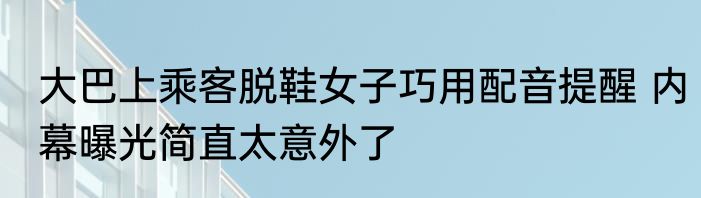 大巴上乘客脱鞋女子巧用配音提醒 内幕曝光简直太意外了