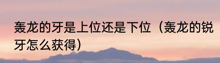 轰龙的牙是上位还是下位（轰龙的锐牙怎么获得）