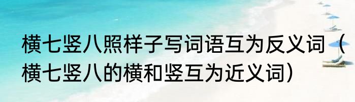 横七竖八照样子写词语互为反义词（横七竖八的横和竖互为近义词）