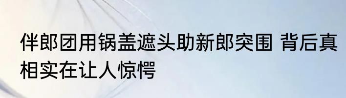 伴郎团用锅盖遮头助新郎突围 背后真相实在让人惊愕