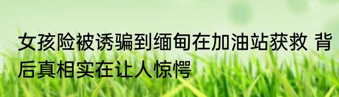 女孩险被诱骗到缅甸在加油站获救 背后真相实在让人惊愕