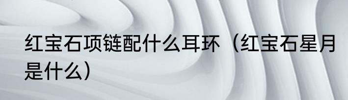 红宝石项链配什么耳环（红宝石星月是什么）